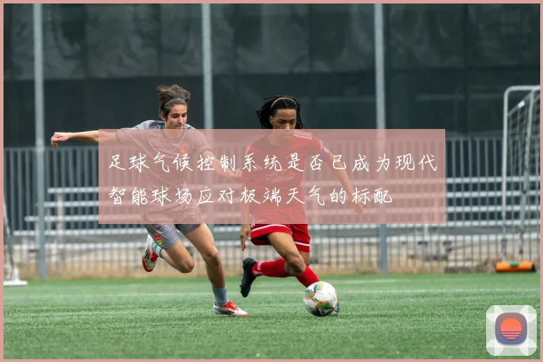 足球气候控制系统是否已成为现代智能球场应对极端天气的标配