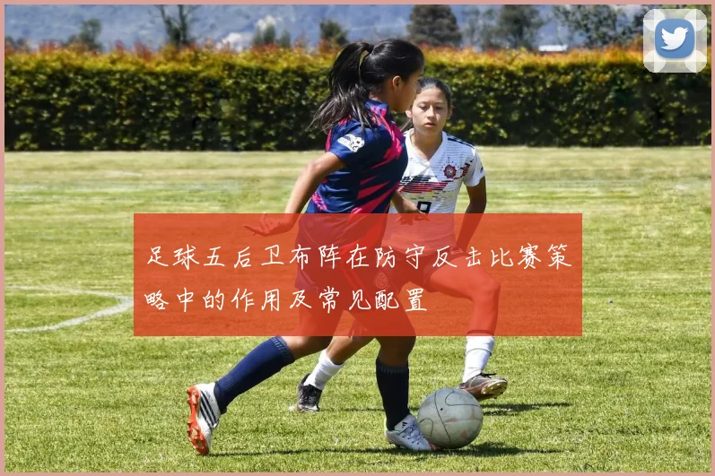足球五后卫布阵在防守反击比赛策略中的作用及常见配置